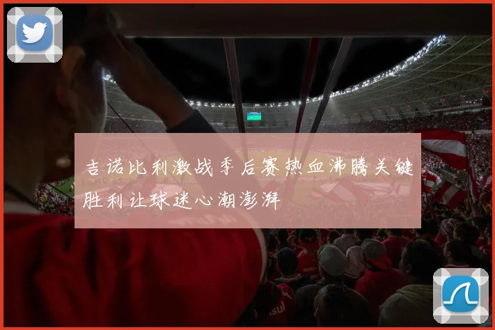 吉诺比利激战季后赛热血沸腾关键胜利让球迷心潮澎湃