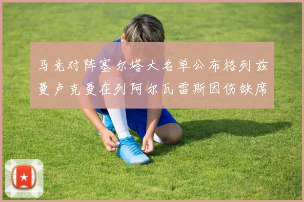马竞对阵塞尔塔大名单公布格列兹曼卢克曼在列阿尔瓦雷斯因伤缺席
