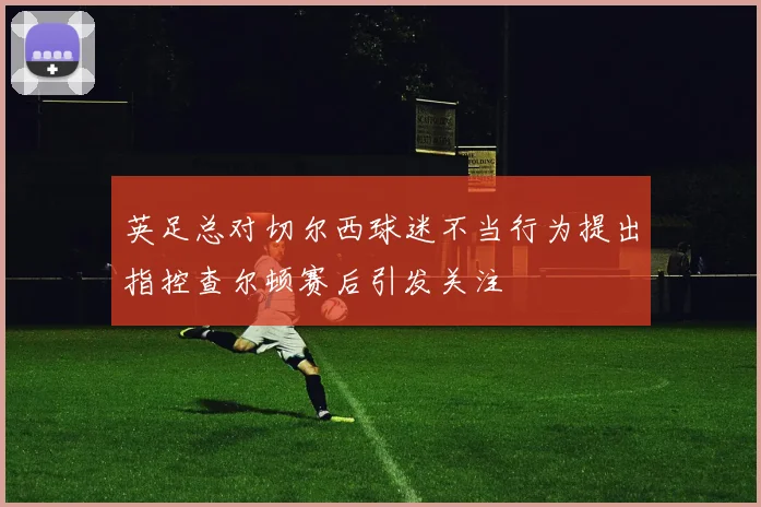 英足总对切尔西球迷不当行为提出指控查尔顿赛后引发关注