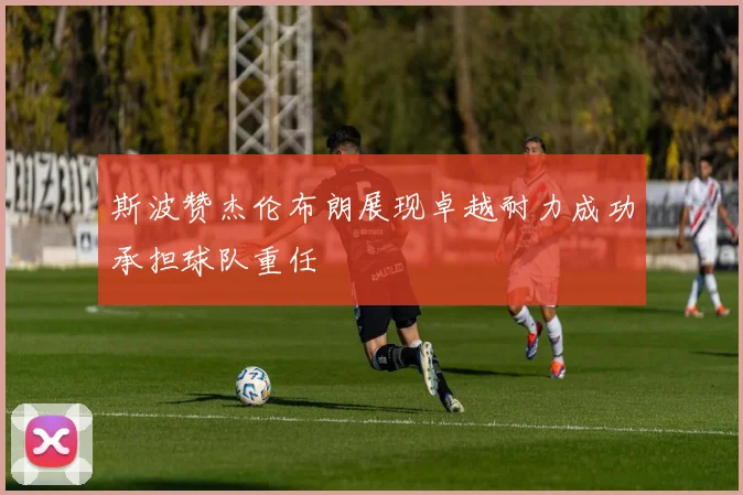 斯波赞杰伦布朗展现卓越耐力成功承担球队重任