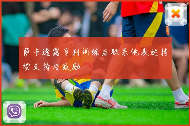 萨卡透露亨利训练后联系他表达持续支持与鼓励